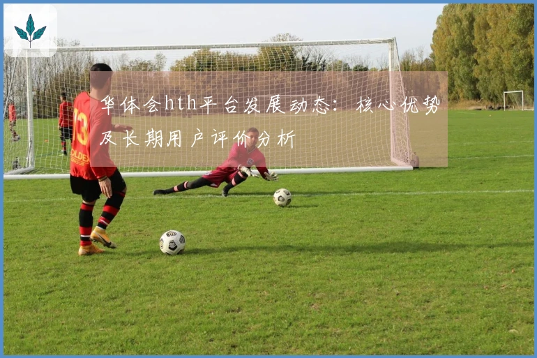 华体会hth平台发展动态：核心优势及长期用户评价分析