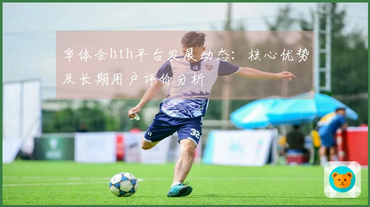 华体会hth平台发展动态：核心优势及长期用户评价分析