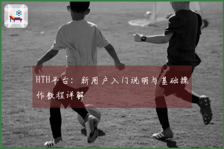 HTH平台：新用户入门说明与基础操作教程详解